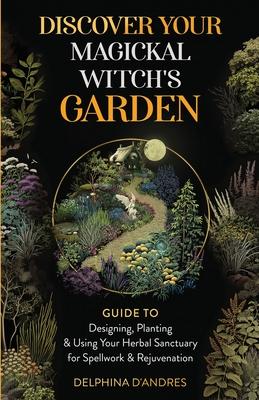 Discover Your Magickal Witch's Garden: Guide To Designing, Planting & Using Your Herbal Sanctuary for Spellwork & Rejuvenation