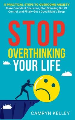 Stop Overthinking Your Life: 11 Practical Steps to Overcome Anxiety, Make Confident Decisions, Stop Spiraling Out of Control, and Finally Get a Goo