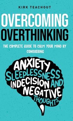 Overcoming Overthinking: The Complete Guide to Calm Your Mind by Conquering Anxiety, Sleeplessness, Indecision, and Negative Thoughts