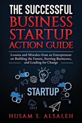 The Successful Business Startup Action Guide: Lessons and Mistakes from an Entrepreneur on Building the Future, Starting Businesses, and Leading for C