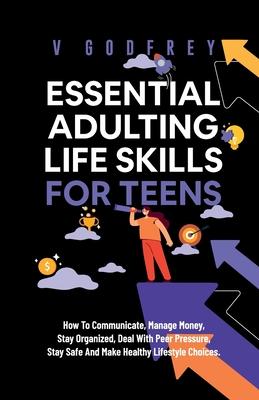 Essential Adulting Life Skills for Teens: How to Communicate, Manage Money, Stay Organized, Deal With Peer Pressure, Stay Safe and Make Healthy Lifest