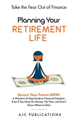 Planning Your Retirement Life - Secure Your Future NOW: A Woman's 8-Step Guide to Financial Freedom, Even if You Have No Money, No Time, and Don't Kno