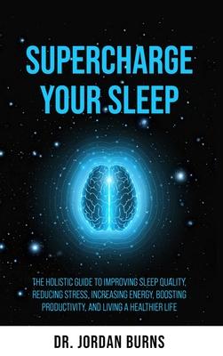 Supercharge Your Sleep: The Holistic Guide to Improving Sleep Quality, Reducing Stress, Increasing Energy, Boosting Productivity and Living a