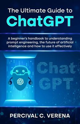 The Ultimate Guide to ChatGPT: A beginner's handbook to understanding prompt engineering, the future of artificial intelligence and how to use it eff