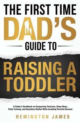 The First Time Dad's Guide to Raising a TODDLER: A Father's Handbook on Conquering Tantrums, Sleep Woes, Potty Training, and Boundary Battles While Av