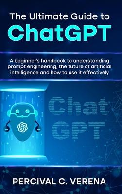 The Ultimate Guide to ChatGPT: A Beginner's Handbook to Understanding Prompt Engineering, the Future of Artificial Intelligence and How to Use It Eff