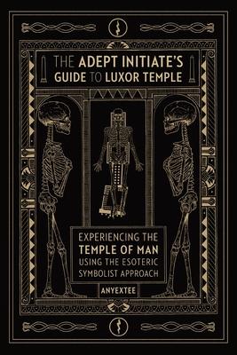 The Adept Initiate's Guide to Luxor Temple: Experiencing the Temple of Man Using the Esoteric Symbolist Approach