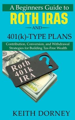 A Beginners Guide to Roth IRAs and 401(k)-Type Plans: Contribution, Conversion, and Withdrawal Strategies for Building Tax-Free Wealth