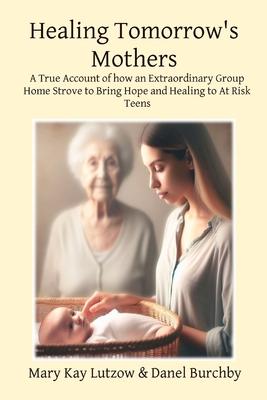 Healing Tomorrow's Mothers: A True Account of how an Extraordinary Group Home Strove to Bring Hope and Healing to At Risk Teens