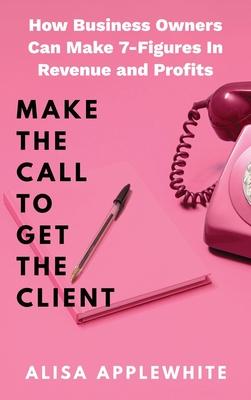 Make The Call To Get The Client: How Business Owners Can Make 7-Figures In Revenue and Profits