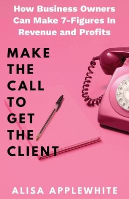 Make The Call To Get The Client: How Business Owners Can Make 7-Figures in Revenue and Profits