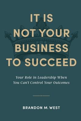 It Is Not Your Business to Succeed: Your Role in Leadership When You Can't Control Your Outcomes