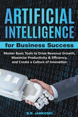 Artificial Intelligence For Business: Master Basic Tools To Drive Revenue Growth, Maximize Productivity & Efficiency, And Create A Culture Of Innovati