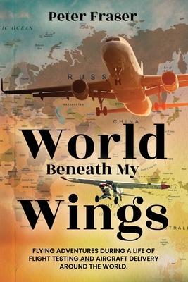 World Beneath My Wings: Flying Adventures During a Life of Flight Testing and Aircraft Delivery Around the World