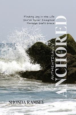 Authentically Anchored: Finding Joy in the Life You've Never Imagined Through God's Grace