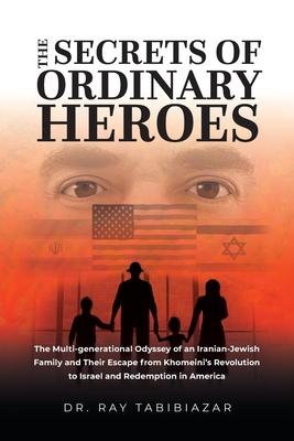 The Secrets of Ordinary Heroes: The Multi-Generational Odyssey of an Iranian-Jewish Family and Their Escape from Khomeini's Revolution to Israel and R