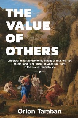 The Value of Others: Understanding the Economic Model of Relationships to Get (and Keep) More of What You Want in the Sexual Marketplace