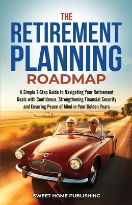 The Retirement Planning Roadmap: A Simple 7-Step Guide to Navigating Your Retirement Goals with Confidence, Strengthening Financial Security and Ensur