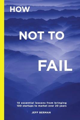 How Not to Fail: 10 essential lessons from bringing &#8232;100 startups to market over 20 years