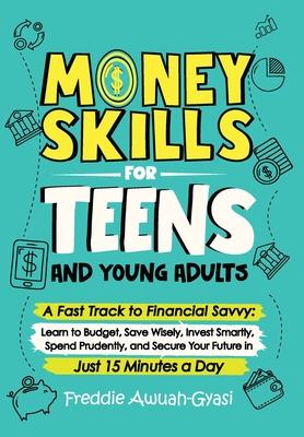 Money Skills for Teens and Young Adults A Fast Track to Financial Savvy: Learn to Budget, Save Wisely, Invest Smartly, Spend Prudently, and Secure You