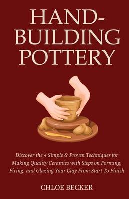 Hand-Building Pottery: Discover the 4 Simple & Proven Techniques for Making Quality Ceramics with Steps on Forming, Firing, and Glazing Your