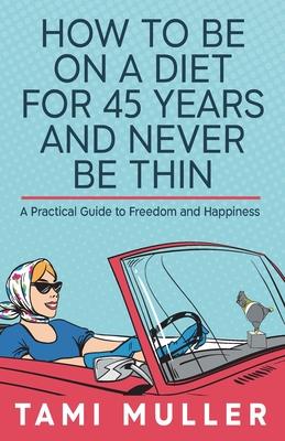 How to Be on a Diet for 45 Years and Never Be Thin: A Practical Guide to Freedom and Happiness