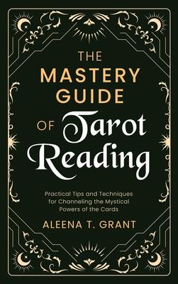 The Mastery Guide of Tarot Reading: Practical Tips and Techniques for Channeling the Mystical Powers of the Cards