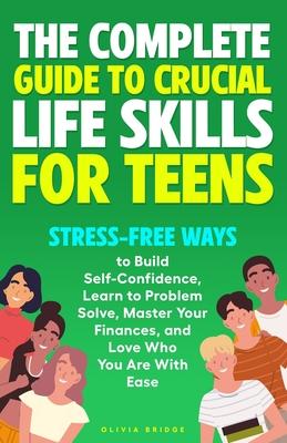 The Complete Guide to Crucial Life Skills for Teens: Stress-Free Ways to Build Self-Confidence, Learn to Problem Solve, Master Your Finances, and Love