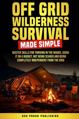 Off Grid Wilderness Survival Made Simple: Master Skills For Thriving In The Woods, Doing It On A Budget, Not Being Scared And Being Completely Indepen