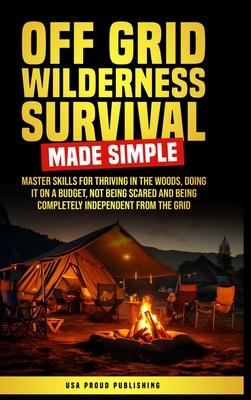 Off Grid Wilderness Survival Made Simple: Master Skills For Thriving In The Woods, Doing It On A Budget, Not Being Scared And Being Completely Indepen