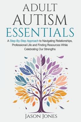 Adult Autism Essentials: A Step-By-Step Approach to Navigating Relationships, Professional Life and Finding Resources While Celebrating Our Str