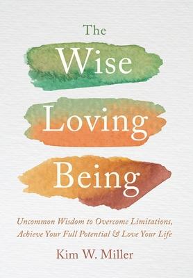 The Wise Loving Being: Uncommon Wisdom to Overcome Limitations, Achieve Your Full Potential & Love Your Life