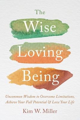 The Wise Loving Being: Uncommon Wisdom to Overcome Limitations, Achieve Your Full Potential & Love Your Life