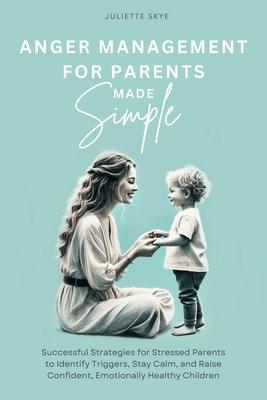 Anger Management for Parents Made Simple: Successful Strategies for Stressed Parents to Identify Triggers, Stay Calm, and Raise Confident, Emotionally