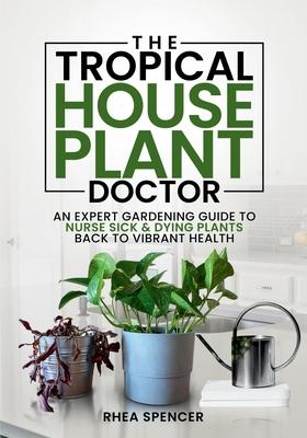 The Tropical Houseplant Doctor: An Expert Gardening Guide to Nurse Sick & Dying Plants Back to Vibrant Health